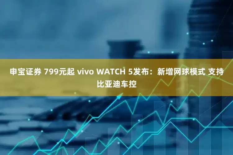申宝证券 799元起 vivo WATCH 5发布：新增网球模式 支持比亚迪车控