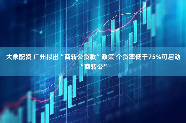 大象配资 广州拟出“商转公贷款”政策 个贷率低于75%可启动“商转公”