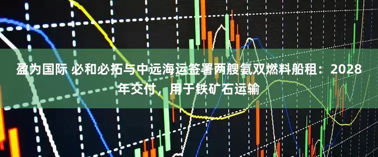 盈为国际 必和必拓与中远海运签署两艘氨双燃料船租：2028年交付，用于铁矿石运输