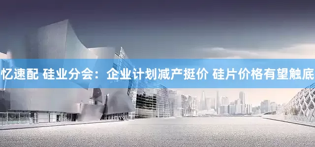 忆速配 硅业分会：企业计划减产挺价 硅片价格有望触底
