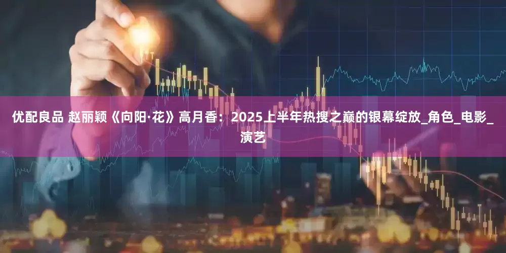 优配良品 赵丽颖《向阳·花》高月香：2025上半年热搜之巅的银幕绽放_角色_电影_演艺