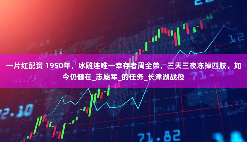 一片红配资 1950年，冰雕连唯一幸存者周全弟，三天三夜冻掉四肢，如今仍健在_志愿军_的任务_长津湖战役
