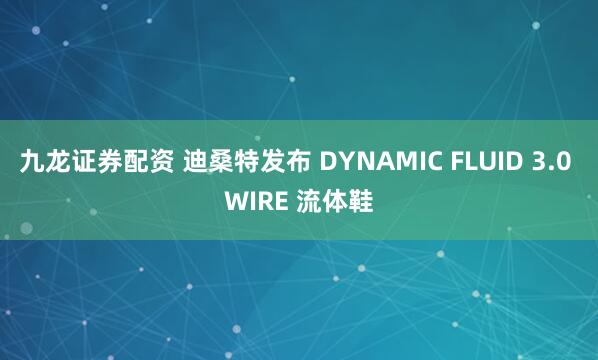 九龙证券配资 迪桑特发布 DYNAMIC FLUID 3.0 WIRE 流体鞋
