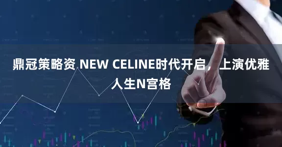 鼎冠策略资 NEW CELINE时代开启，上演优雅人生N宫格