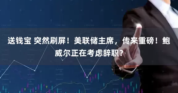 送钱宝 突然刷屏！美联储主席，传来重磅！鲍威尔正在考虑辞职？