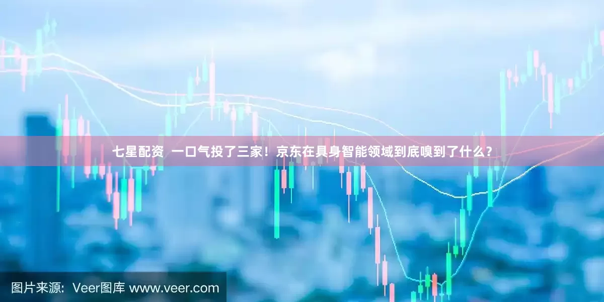 七星配资  一口气投了三家！京东在具身智能领域到底嗅到了什么？