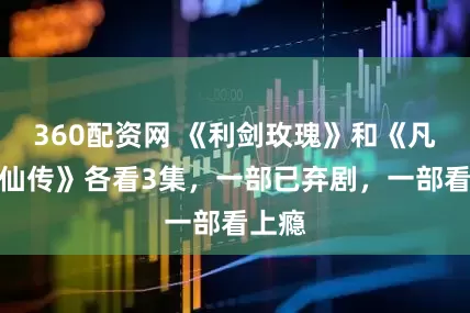 360配资网 《利剑玫瑰》和《凡人修仙传》各看3集，一部已弃剧，一部看上瘾