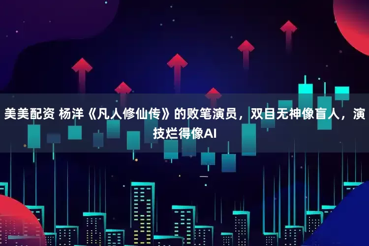 美美配资 杨洋《凡人修仙传》的败笔演员，双目无神像盲人，演技烂得像AI