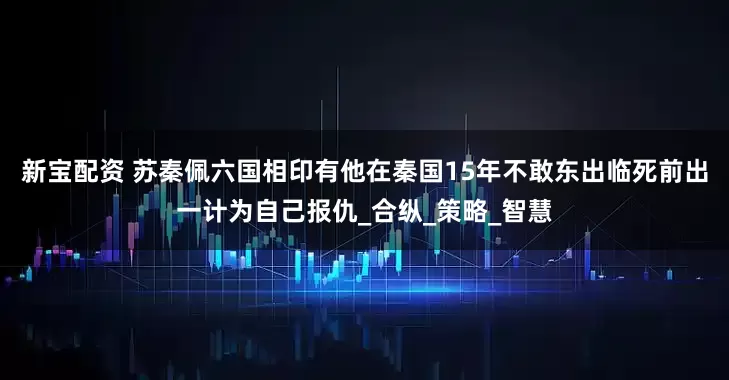 新宝配资 苏秦佩六国相印有他在秦国15年不敢东出临死前出一计为自己报仇_合纵_策略_智慧