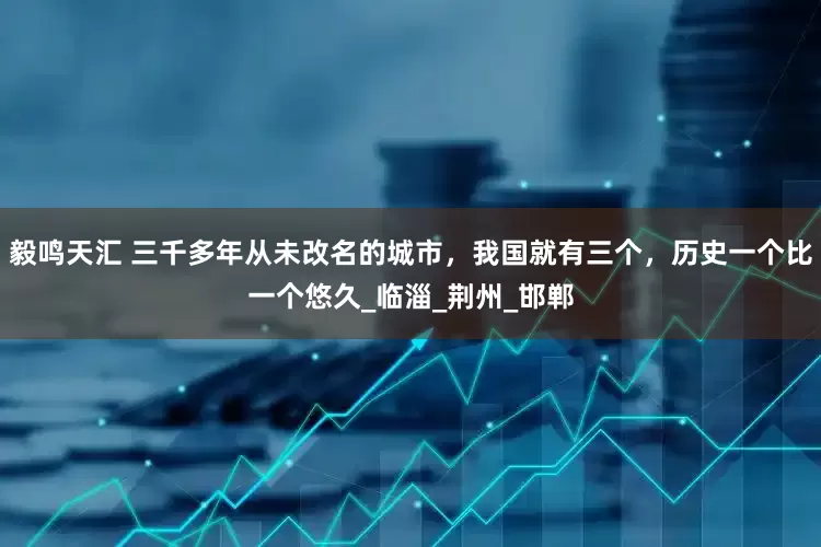 毅鸣天汇 三千多年从未改名的城市，我国就有三个，历史一个比一个悠久_临淄_荆州_邯郸