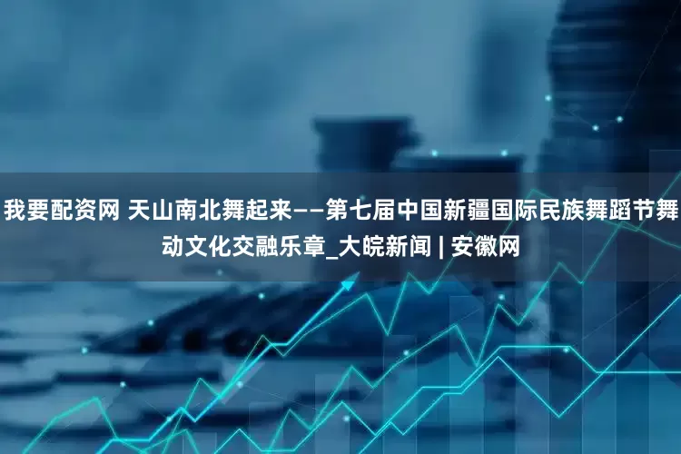 我要配资网 天山南北舞起来——第七届中国新疆国际民族舞蹈节舞动文化交融乐章_大皖新闻 | 安徽网