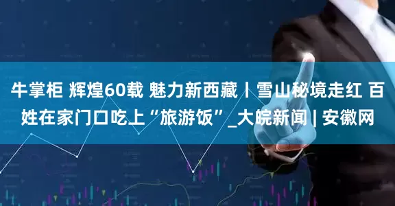 牛掌柜 辉煌60载 魅力新西藏丨雪山秘境走红 百姓在家门口吃上“旅游饭”_大皖新闻 | 安徽网