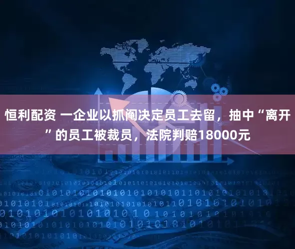 恒利配资 一企业以抓阄决定员工去留，抽中“离开”的员工被裁员，法院判赔18000元