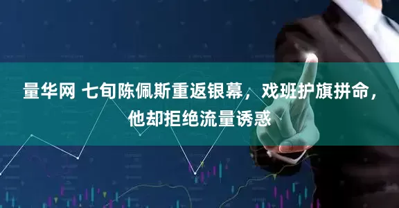 量华网 七旬陈佩斯重返银幕，戏班护旗拼命，他却拒绝流量诱惑