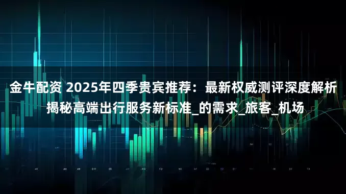 金牛配资 2025年四季贵宾推荐：最新权威测评深度解析 揭秘高端出行服务新标准_的需求_旅客_机场