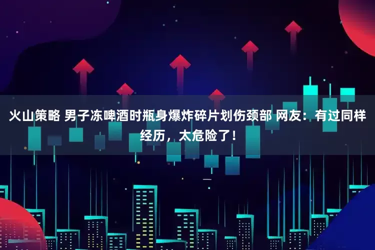 火山策略 男子冻啤酒时瓶身爆炸碎片划伤颈部 网友：有过同样经历，太危险了！