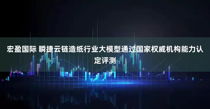 宏盈国际 瞬捷云链造纸行业大模型通过国家权威机构能力认定评测