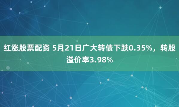 红涨股票配资 5月21日广大转债下跌0.35%，转股溢价率3.98%