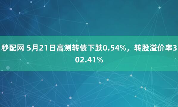 秒配网 5月21日高测转债下跌0.54%，转股溢价率302.41%
