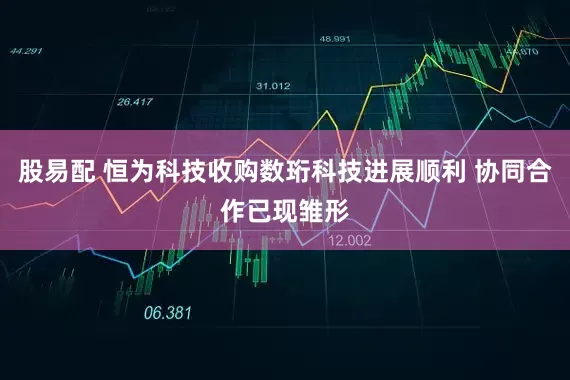 股易配 恒为科技收购数珩科技进展顺利 协同合作已现雏形