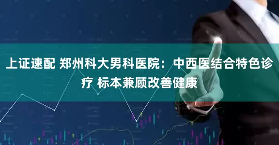 上证速配 郑州科大男科医院：中西医结合特色诊疗 标本兼顾改善健康