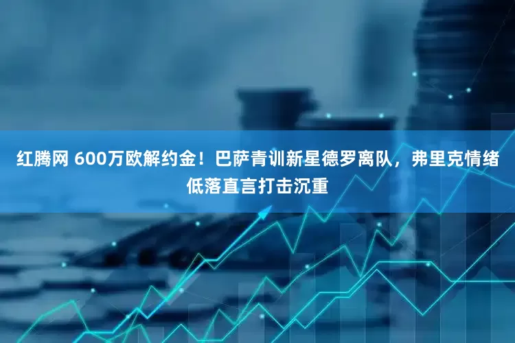 红腾网 600万欧解约金！巴萨青训新星德罗离队，弗里克情绪低落直言打击沉重
