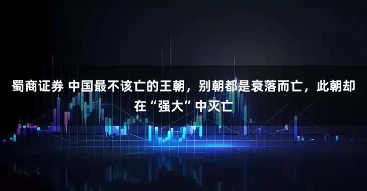 蜀商证券 中国最不该亡的王朝，别朝都是衰落而亡，此朝却在“强大”中灭亡