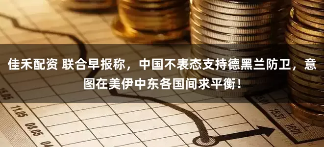 佳禾配资 联合早报称，中国不表态支持德黑兰防卫，意图在美伊中东各国间求平衡！